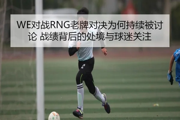WE对战RNG老牌对决为何持续被讨论 战绩背后的处境与球迷关注